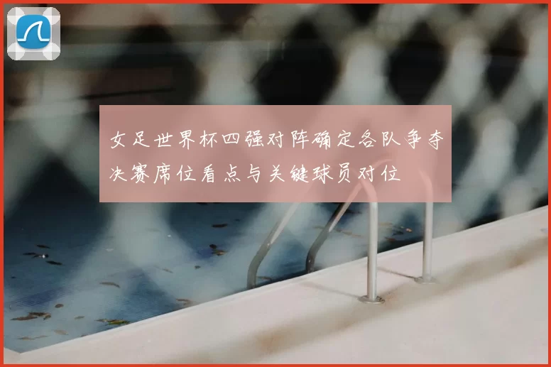 女足世界杯四强对阵确定各队争夺决赛席位看点与关键球员对位