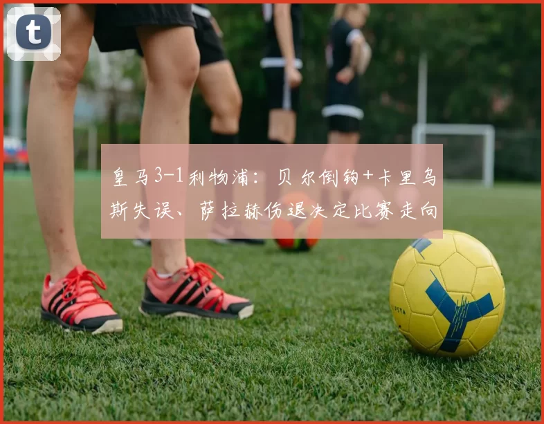 皇马3-1利物浦：贝尔倒钩+卡里乌斯失误、萨拉赫伤退决定比赛走向