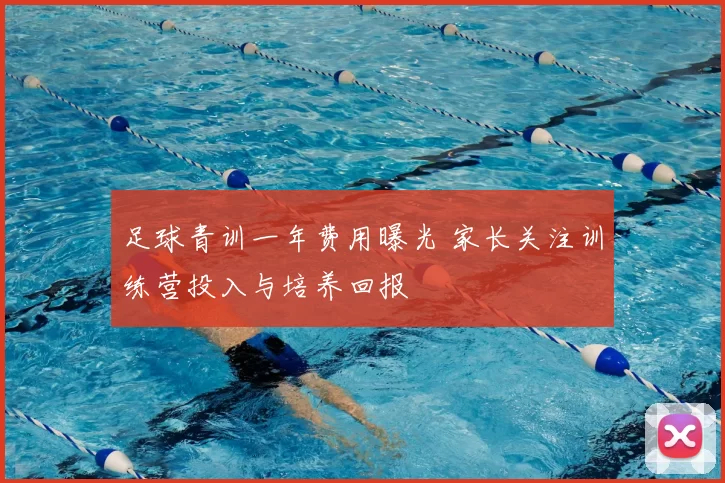 足球青训一年费用曝光 家长关注训练营投入与培养回报