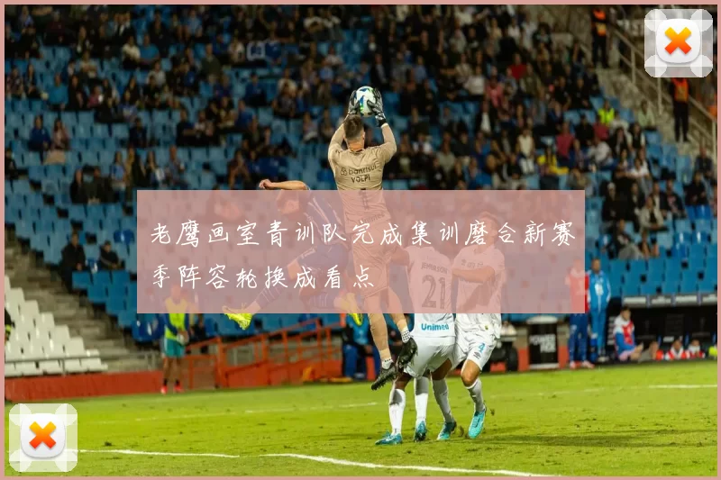 老鹰画室青训队完成集训磨合新赛季阵容轮换成看点