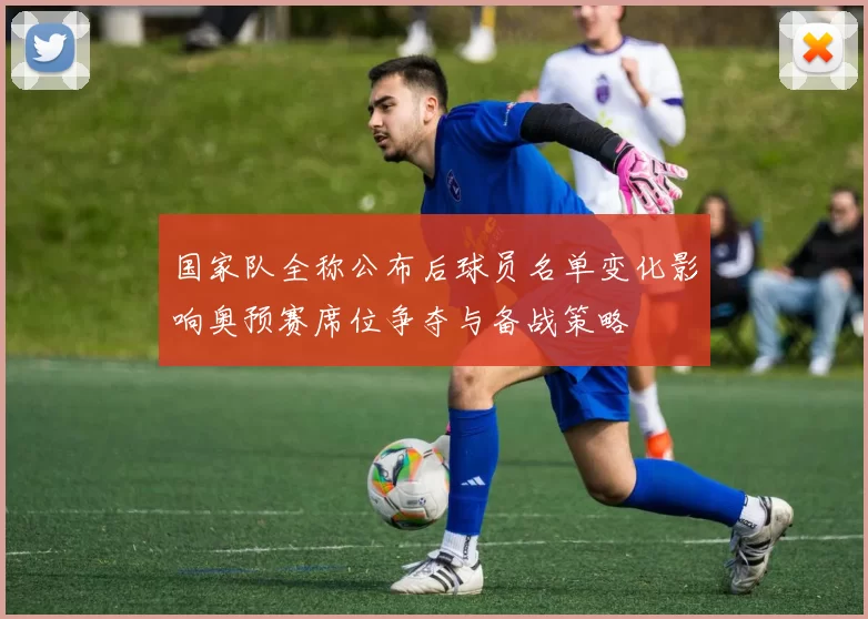 国家队全称公布后球员名单变化影响奥预赛席位争夺与备战策略