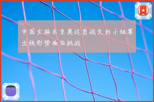 中国女排东京奥运首战失利小组赛出线形势面临挑战