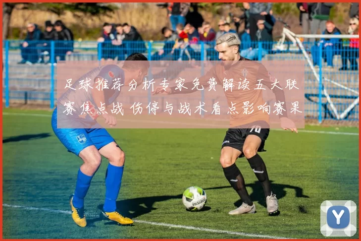 足球推荐分析专家免费解读五大联赛焦点战 伤停与战术看点影响赛果预测