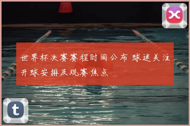 世界杯决赛赛程时间公布 球迷关注开球安排及观赛焦点