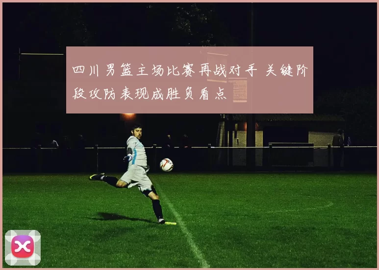 四川男篮主场比赛再战对手 关键阶段攻防表现成胜负看点