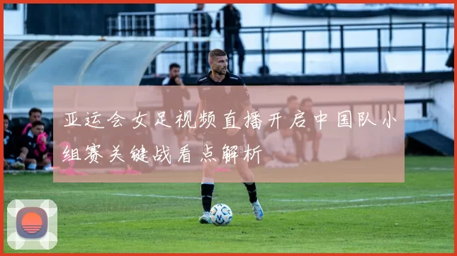 亚运会女足视频直播开启中国队小组赛关键战看点解析