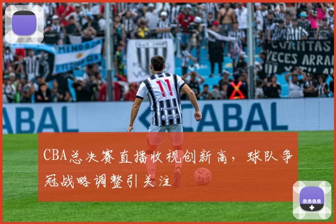 CBA总决赛直播收视创新高，球队争冠战略调整引关注