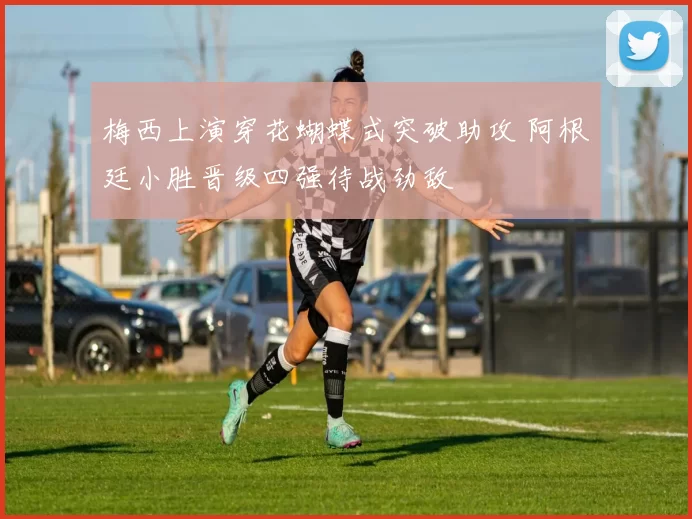 梅西上演穿花蝴蝶式突破助攻 阿根廷小胜晋级四强待战劲敌