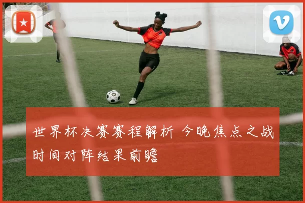 世界杯决赛赛程解析 今晚焦点之战时间对阵结果前瞻