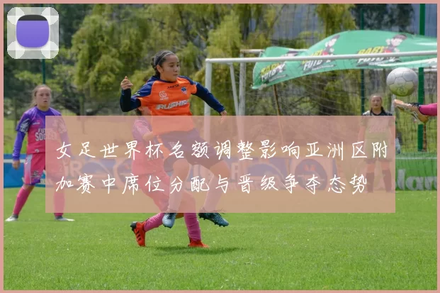 女足世界杯名额调整影响亚洲区附加赛中席位分配与晋级争夺态势