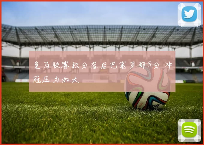 皇马联赛积分落后巴塞罗那5分 冲冠压力加大