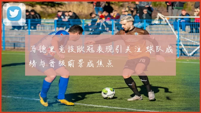 马德里竞技欧冠表现引关注 球队成绩与晋级前景成焦点