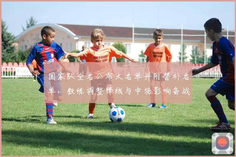 国家队全名公布大名单并附替补名单，教练调整锋线与中场影响备战节奏