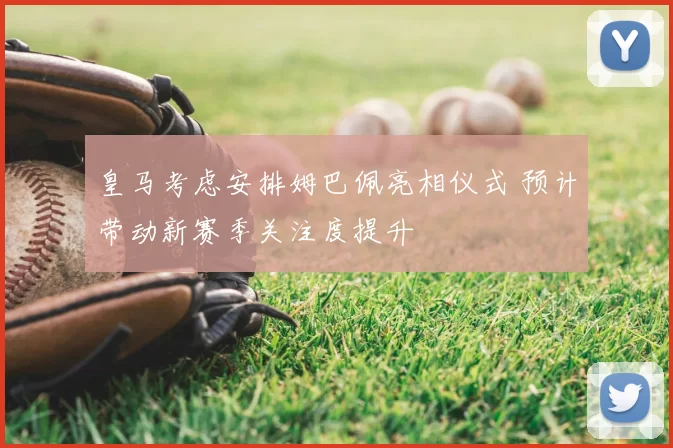 皇马考虑安排姆巴佩亮相仪式 预计带动新赛季关注度提升