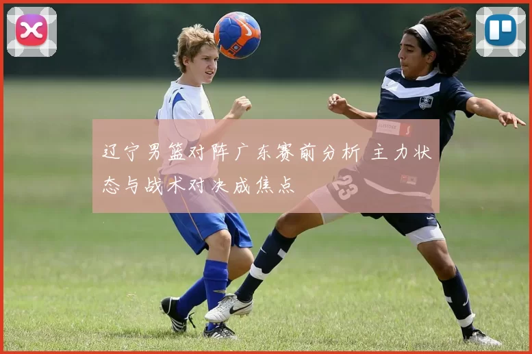 辽宁男篮对阵广东赛前分析 主力状态与战术对决成焦点