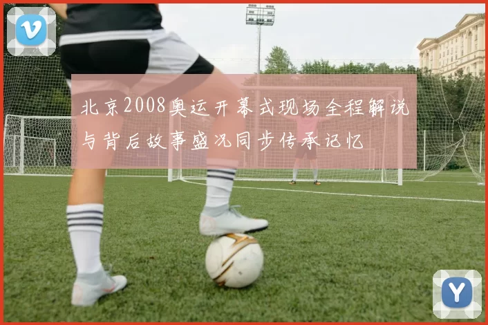 北京2008奥运开幕式现场全程解说与背后故事盛况同步传承记忆