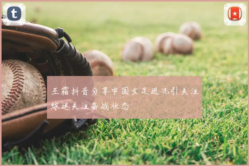 王霜抖音分享中国女足近况引关注球迷关注备战状态