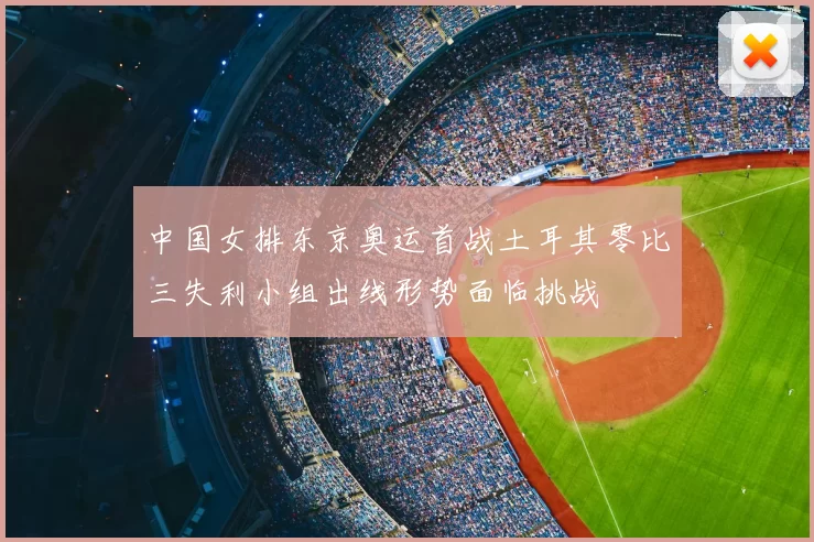 中国女排东京奥运首战土耳其零比三失利小组出线形势面临挑战