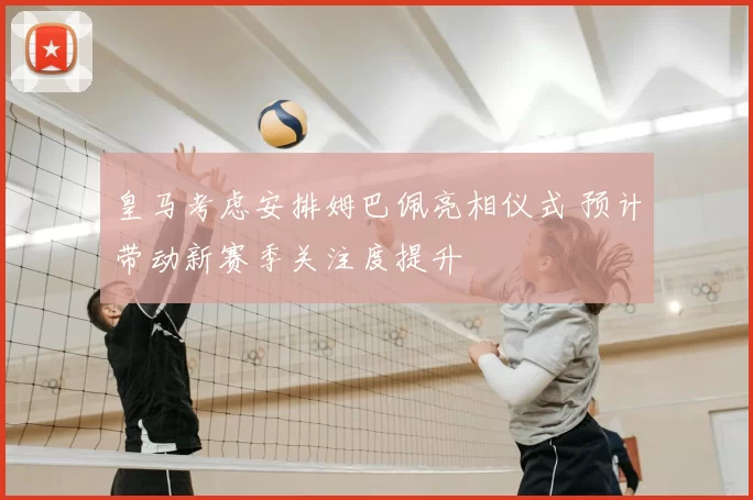 皇马考虑安排姆巴佩亮相仪式 预计带动新赛季关注度提升