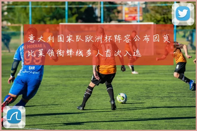 意大利国家队欧洲杯阵容公布因莫比莱领衔锋线多人首次入选