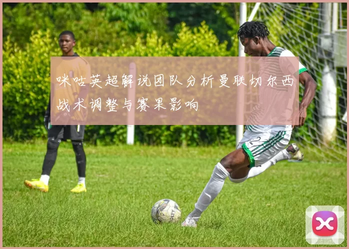 咪咕英超解说团队分析曼联切尔西战术调整与赛果影响