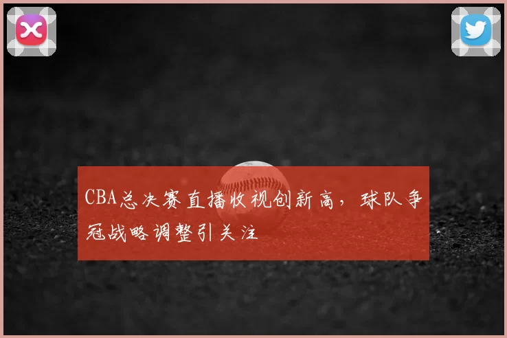 CBA总决赛直播收视创新高，球队争冠战略调整引关注