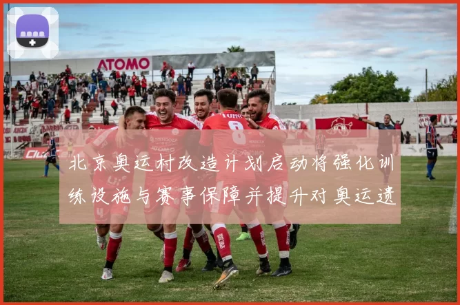 北京奥运村改造计划启动将强化训练设施与赛事保障并提升对奥运遗产利用