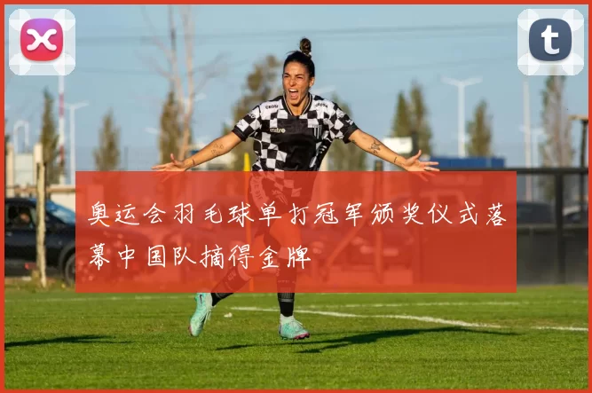 奥运会羽毛球单打冠军颁奖仪式落幕中国队摘得金牌