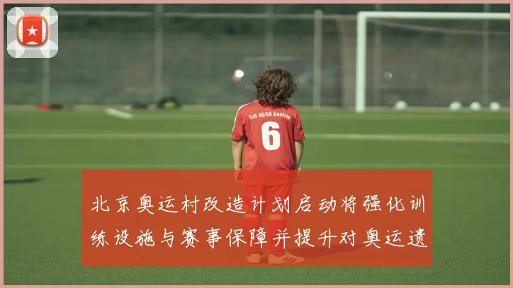 北京奥运村改造计划启动将强化训练设施与赛事保障并提升对奥运遗产利用