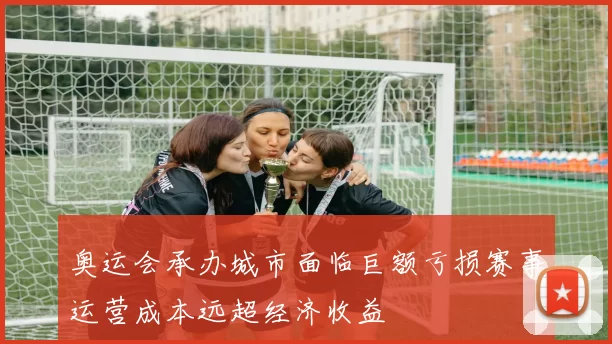 奥运会承办城市面临巨额亏损赛事运营成本远超经济收益