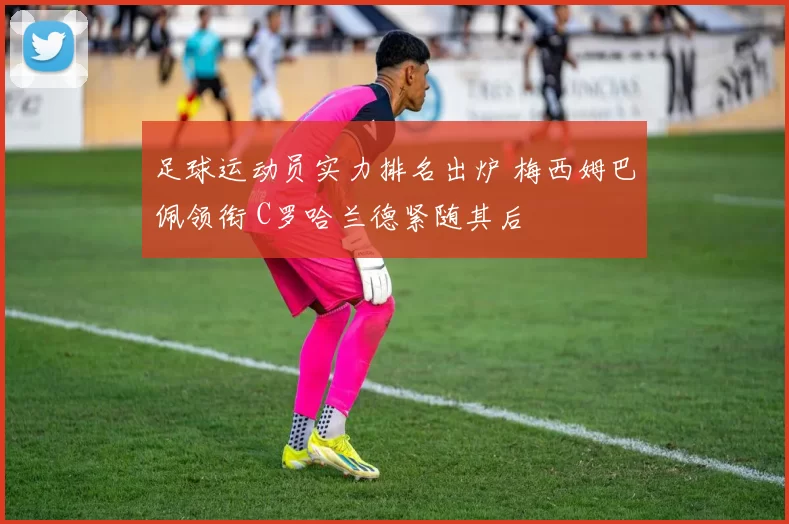 足球运动员实力排名出炉 梅西姆巴佩领衔 C罗哈兰德紧随其后