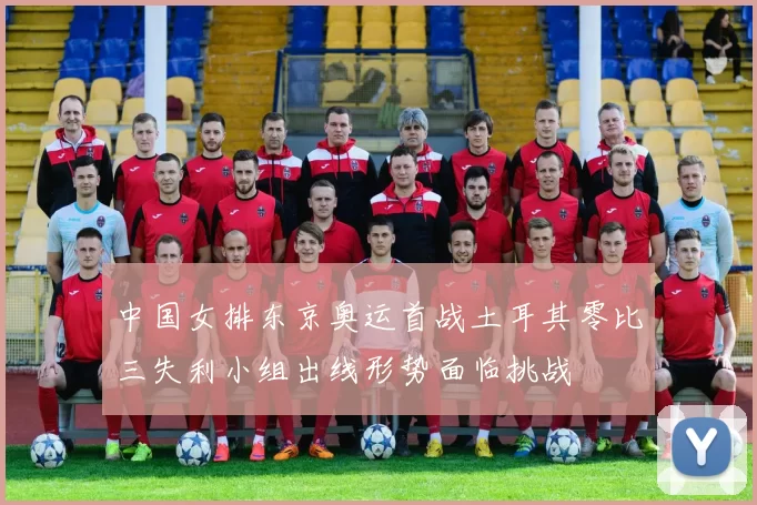 中国女排东京奥运首战土耳其零比三失利小组出线形势面临挑战