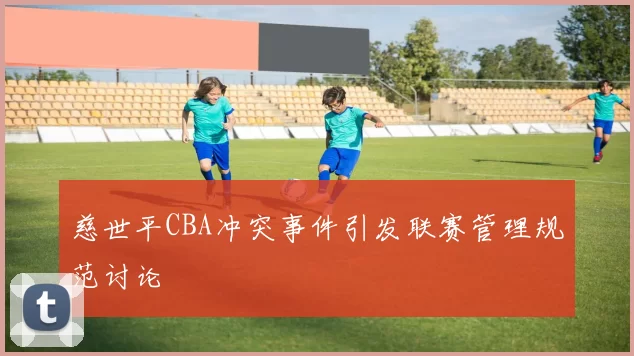 慈世平CBA冲突事件引发联赛管理规范讨论