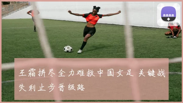 王霜拼尽全力难救中国女足 关键战失利止步晋级路