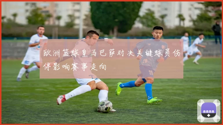 欧洲篮球皇马巴萨对决关键球员伤停影响赛事走向