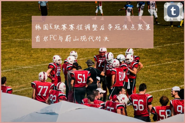 韩国K联赛赛程调整后争冠焦点聚集首尔FC与蔚山现代对决