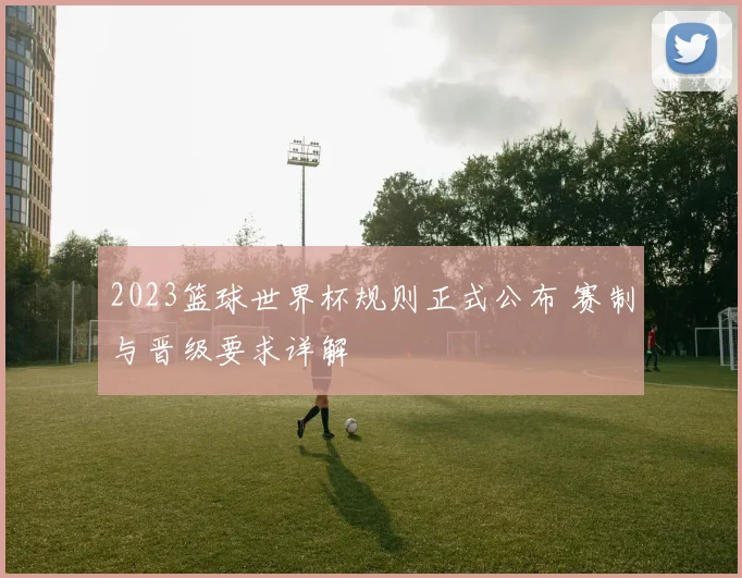 2023篮球世界杯规则正式公布 赛制与晋级要求详解