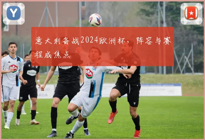 意大利备战2024欧洲杯,阵容与赛程成焦点