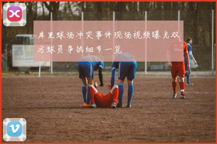 库里球场冲突事件现场视频曝光双方球员争执细节一览