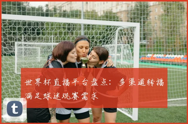 世界杯直播平台盘点:多渠道转播满足球迷观赛需求