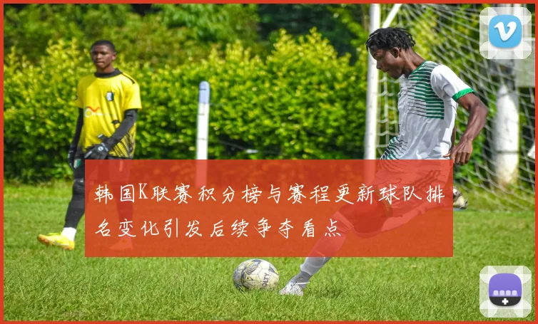 韩国K联赛积分榜与赛程更新球队排名变化引发后续争夺看点