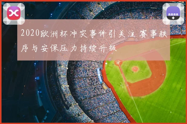 2020欧洲杯冲突事件引关注 赛事秩序与安保压力持续升级